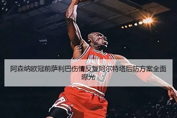 阿森纳欧冠前萨利巴伤情反复阿尔特塔后防方案全面曝光 | WANBOSPORTS